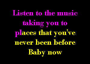 Listen to the music
taking you to
places that you've
never been before

Baby now