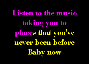 Listen to the music
taking you to
places that you've
never been before

Baby now