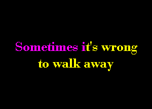 Sometimes it's wrong

to walk away