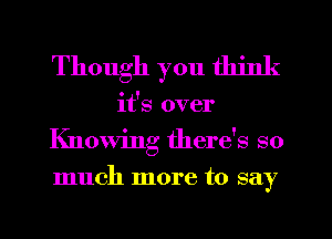 Though you think
it's over
Knowing there's so
much more to say