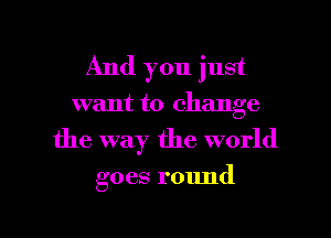 And you just
want to change
the way the world

goes round

g