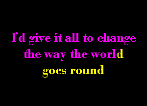 I'd give it all to change
the way the world

goes round