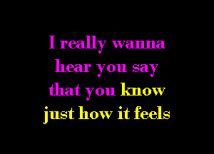 I really wanna
hear you say
that you know

just how it feels

g