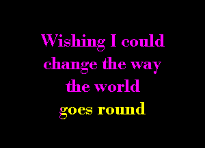 W ishing I could
change the way

the world

goes round