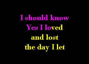 I should know
Yes I loved

and lost

the day I let