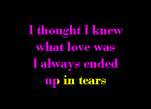 I thought I knew
what love was
I always ended

up in tears

I