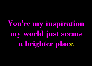 You're my inspiraiion
my world just seems
a brighter place