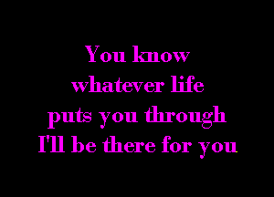 You know
whatever life

puts you through
I'll be there for you