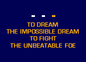 TU DREAM
THE IMPOSSIBLE DREAM
TO FIGHT

THE UNBEATABLE FOE