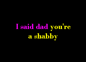 I said dad you're

a shabby