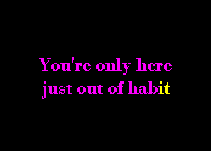 You're only here

just out of habit