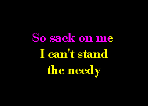 So sack on me
I can't stand

the needy