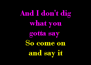 And I don't dig

What you
gotta say
So come on

and say it