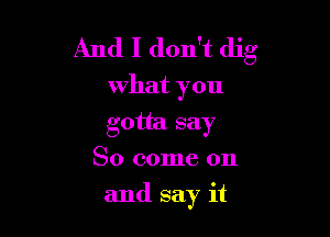 And I don't dig

What you
gotta say
So come on

and say it