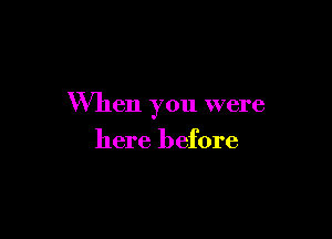 When you were

here before