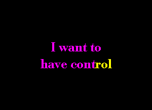 I want to

have control