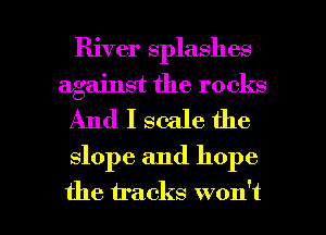 River splashes

against the rocks
And I scale the
slope and hope

the tracks won't I