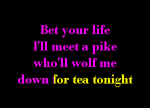 Bet your life
I'll meet a pike
Who'll wolf me
down for tea tonight