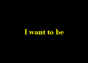 I want to be