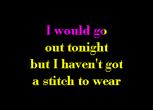 I would go
out tonight

but I haven't got
a stitch to wear