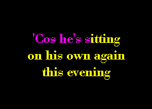 'Cos he's sitting

on his own again
this evening