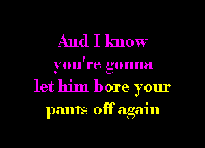 And I lmow
you're gonna
let him bore your
pants off again

g