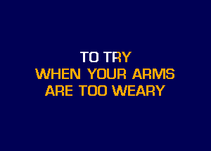 TO TRY
WHEN YOUR ARMS

ARE T00 WEARY