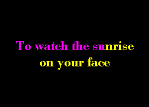 To watch the sunrise

on your face