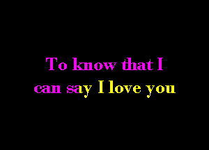 To know that I

can say I love you