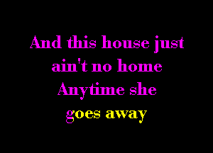 And this house just

ain't no home
Anytime she
goes away

g