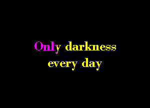 Only darkness

every day