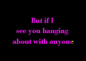 But if I

see you hanging

about with anyone