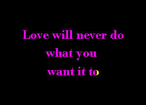 Love Will never do

what you

want it to