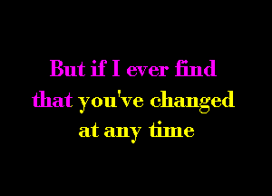 But if I ever find

that you've changed
at any tilne