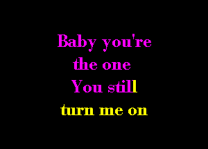 Baby you're

the one
You still
turn me on