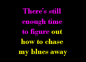 There's still
enough time
to iigure out

how to chase

my blues away I