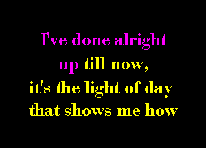 I've done alright
11p till now,
it's the light of day

that shows me how