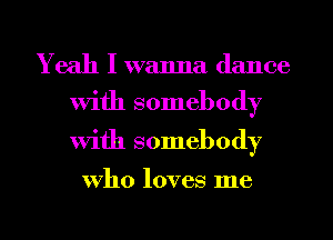 Yeah I wanna dance

With somebody
With somebody

who loves me