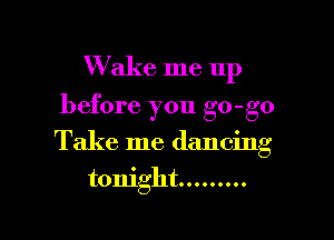 Wake me up

before you go-go

Take me dancing
tonight .........