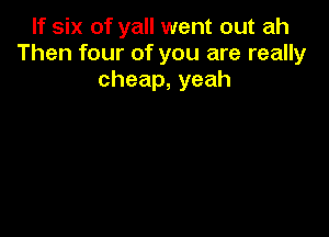 If six of yall went out ah
Then four of you are really
cheap,yeah