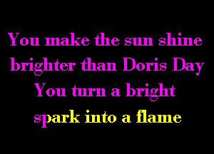 You make the sun shine
brighter than Doris Day

You turn a bright

spark into a flame