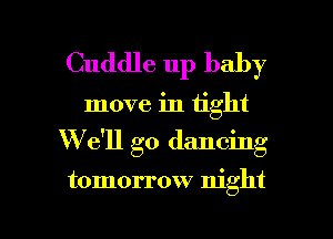 Cuddle up baby

move in tight

W' 611 go dancing

tomorrow night