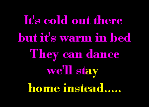 It's cold out there

but it's warm in bed
They can dance
we'll stay

home instead .....