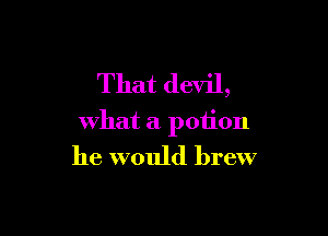 That devil,

what a potion

he would brew