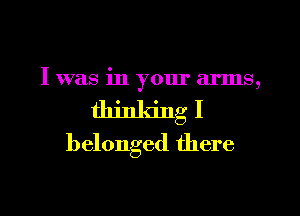 I was in yom' arms,
thinking I

belonged there