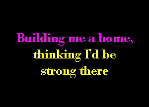 Building me a home,
thinking I'd be
strong there