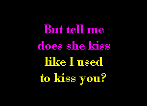 But tell me
does she kiss

like I used
to kiss you?