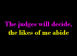 The judges will decide,
the likes of me abide