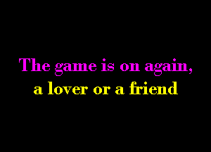 The game is on again,
a lover or a friend