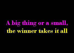 A big thing or a small,
the Winner takes it all